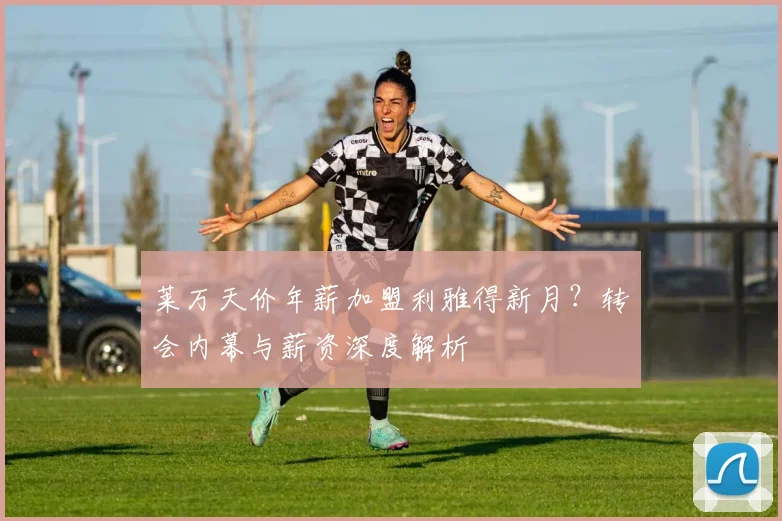 莱万天价年薪加盟利雅得新月？转会内幕与薪资深度解析