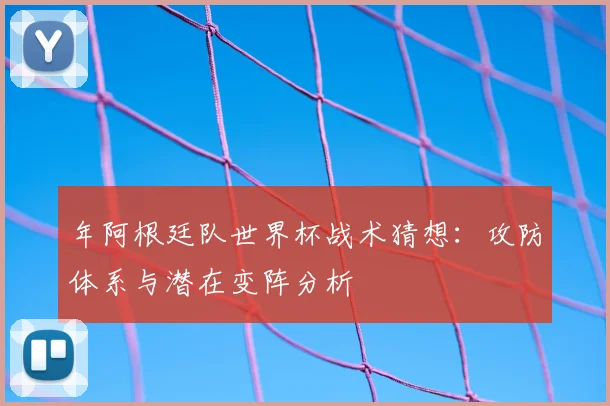年阿根廷队世界杯战术猜想：攻防体系与潜在变阵分析