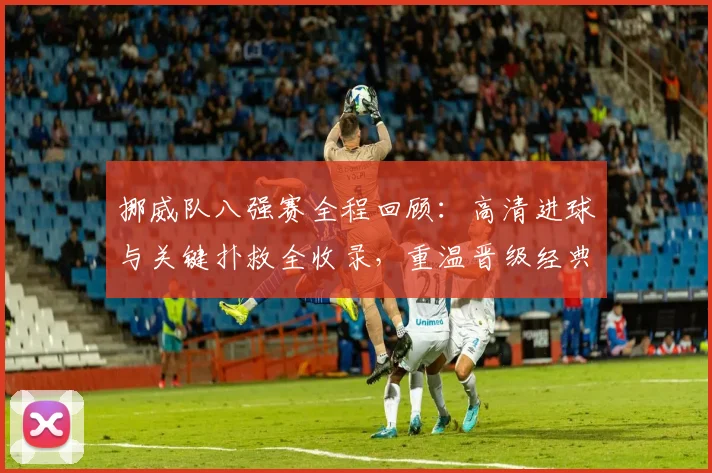 挪威队八强赛全程回顾：高清进球与关键扑救全收录，重温晋级经典战役