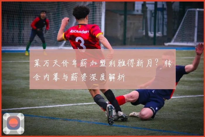 莱万天价年薪加盟利雅得新月？转会内幕与薪资深度解析