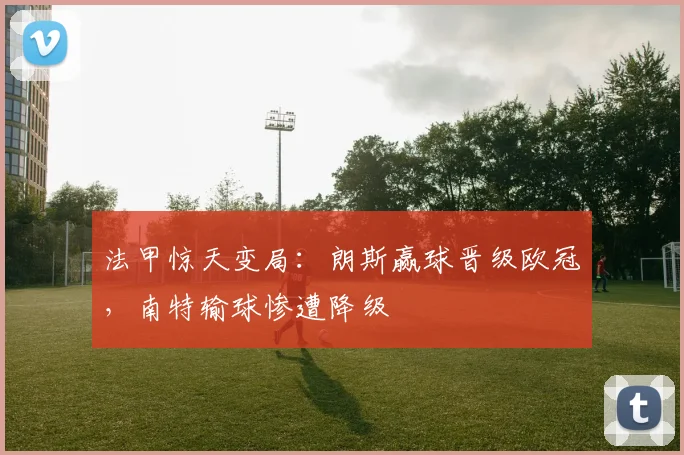 法甲惊天变局:朗斯赢球晋级欧冠,南特输球惨遭降级