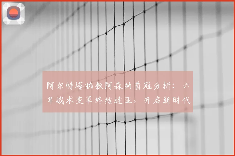 阿尔特塔执教阿森纳首冠分析：六年战术变革终结连亚，开启新时代