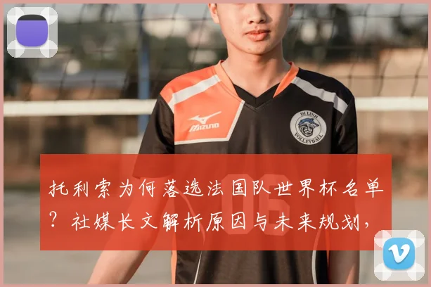 托利索为何落选法国队世界杯名单?社媒长文解析原因与未来规划,给落选球员三点心态调整建议