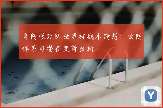 年阿根廷队世界杯战术猜想：攻防体系与潜在变阵分析