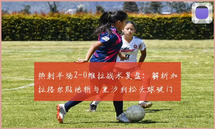 热刺半场2-0维拉战术复盘：解析加拉格尔贴地斩与里沙利松头球破门关键点