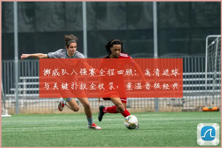 挪威队八强赛全程回顾:高清进球与关键扑救全收录,重温晋级经典战役