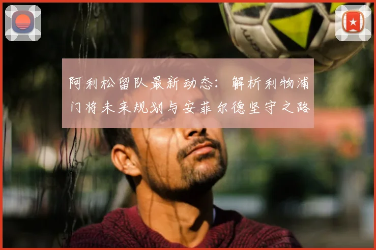 阿利松留队最新动态：解析利物浦门将未来规划与安菲尔德坚守之路