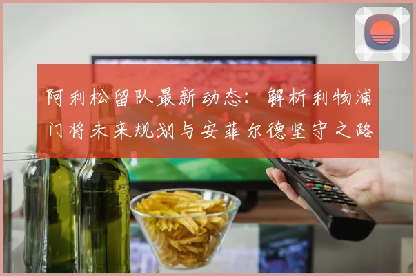 阿利松留队最新动态：解析利物浦门将未来规划与安菲尔德坚守之路
